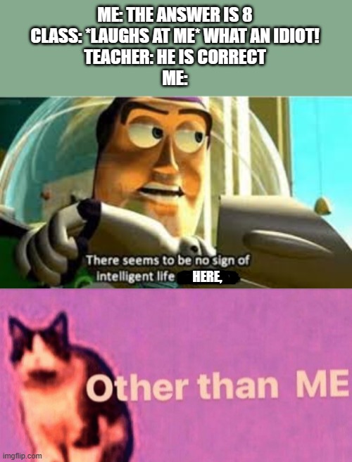 ME: THE ANSWER IS 8
CLASS: *LAUGHS AT ME* WHAT AN IDIOT!
TEACHER: HE IS CORRECT
ME:; HERE, | image tagged in there seems to be no sign of intelligent life anywhere,hail pole cat,school,memes | made w/ Imgflip meme maker