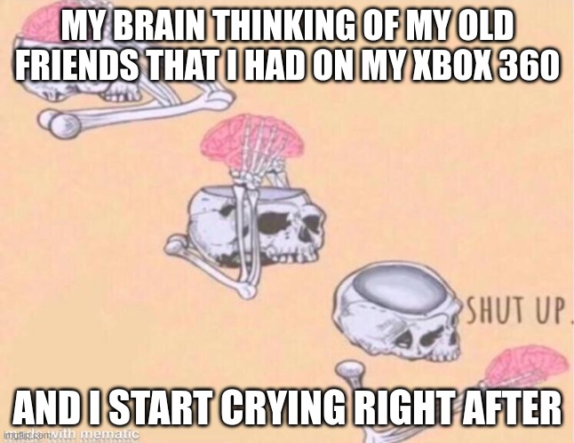 skeleton shut up meme | MY BRAIN THINKING OF MY OLD FRIENDS THAT I HAD ON MY XBOX 360; AND I START CRYING RIGHT AFTER | image tagged in skeleton shut up meme | made w/ Imgflip meme maker