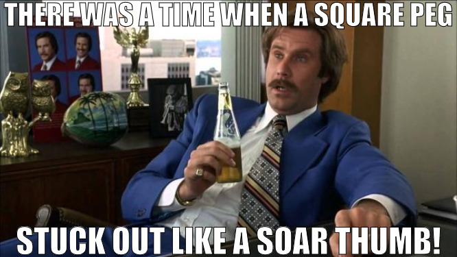 THESE NEW TRENDSETTERS | THERE WAS A TIME WHEN A SQUARE PEG; STUCK OUT LIKE A SOAR THUMB! | image tagged in ron burgundy,meme | made w/ Imgflip meme maker