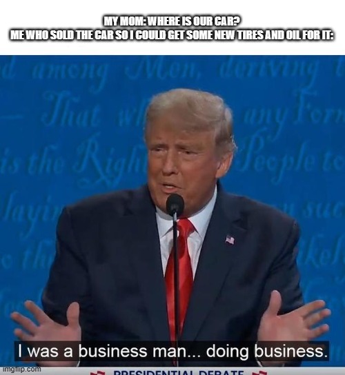 I Was a Business Man Doing Business | MY MOM: WHERE IS OUR CAR?
ME WHO SOLD THE CAR SO I COULD GET SOME NEW TIRES AND OIL FOR IT: | image tagged in i was a business man doing business,memes | made w/ Imgflip meme maker