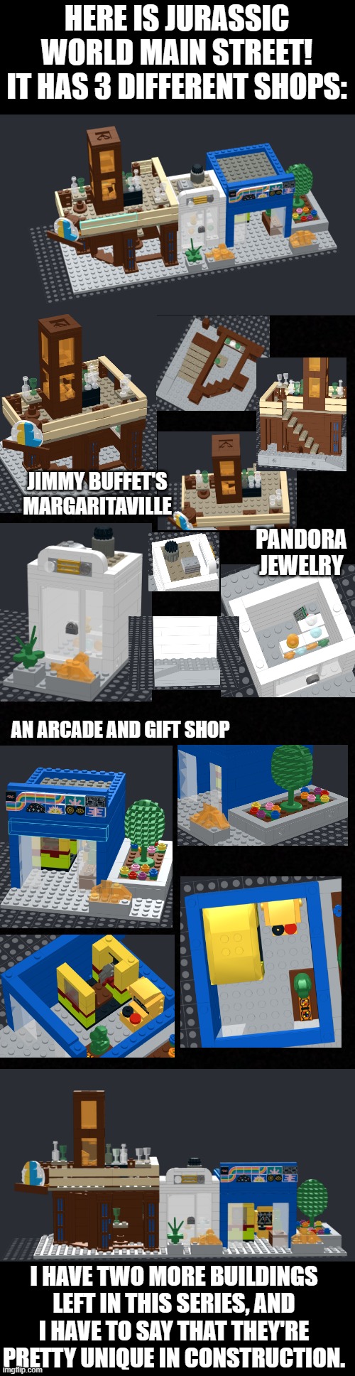 HERE IS JURASSIC WORLD MAIN STREET! IT HAS 3 DIFFERENT SHOPS:; JIMMY BUFFET'S MARGARITAVILLE; PANDORA JEWELRY; AN ARCADE AND GIFT SHOP; I HAVE TWO MORE BUILDINGS LEFT IN THIS SERIES, AND I HAVE TO SAY THAT THEY'RE PRETTY UNIQUE IN CONSTRUCTION. | image tagged in lego,jurassic world | made w/ Imgflip meme maker