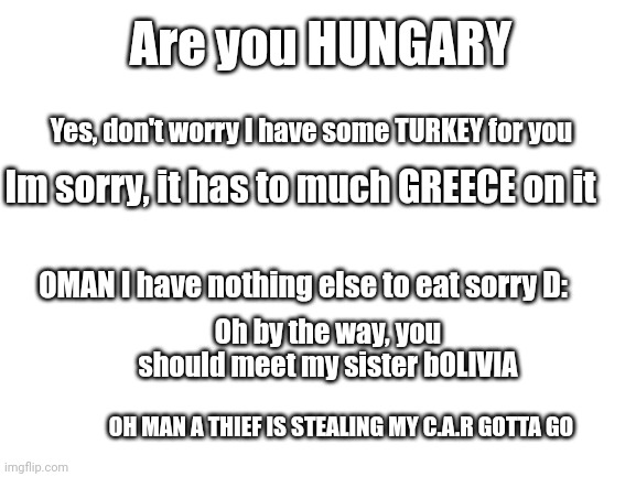 I made country puns for no darn reason | Are you HUNGARY; Yes, don't worry I have some TURKEY for you; Im sorry, it has to much GREECE on it; OMAN I have nothing else to eat sorry D:; Oh by the way, you should meet my sister bOLIVIA; OH MAN A THIEF IS STEALING MY C.A.R GOTTA GO | image tagged in not funny,countries | made w/ Imgflip meme maker