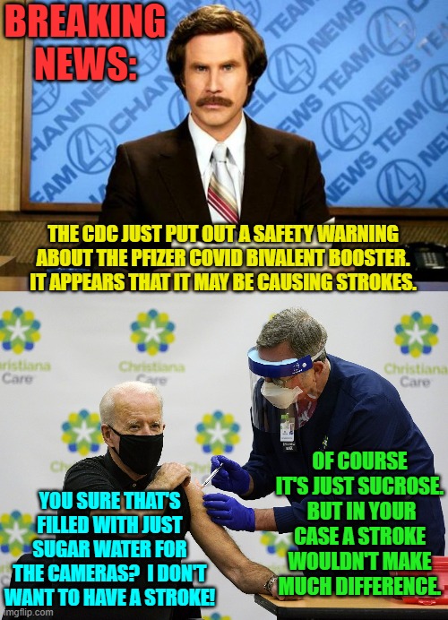 Yep . . . really. | BREAKING NEWS:; THE CDC JUST PUT OUT A SAFETY WARNING ABOUT THE PFIZER COVID BIVALENT BOOSTER. IT APPEARS THAT IT MAY BE CAUSING STROKES. OF COURSE IT'S JUST SUCROSE.  BUT IN YOUR CASE A STROKE WOULDN'T MAKE MUCH DIFFERENCE. YOU SURE THAT'S FILLED WITH JUST SUGAR WATER FOR THE CAMERAS?  I DON'T WANT TO HAVE A STROKE! | image tagged in breaking news | made w/ Imgflip meme maker