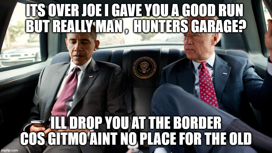 bidens demise | ITS OVER JOE I GAVE YOU A GOOD RUN 
BUT REALLY MAN ,  HUNTERS GARAGE? ILL DROP YOU AT THE BORDER
COS GITMO AINT NO PLACE FOR THE OLD | made w/ Imgflip meme maker