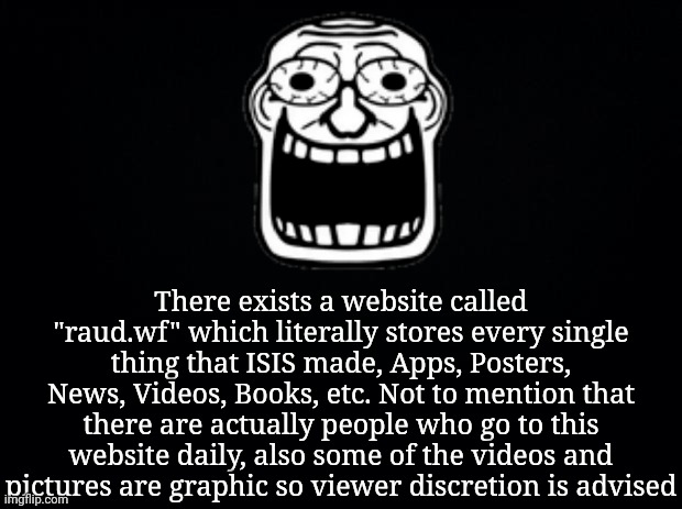 Black background | There exists a website called "raud.wf" which literally stores every single thing that ISIS made, Apps, Posters, News, Videos, Books, etc. Not to mention that there are actually people who go to this website daily, also some of the videos and pictures are graphic so viewer discretion is advised | image tagged in black background | made w/ Imgflip meme maker