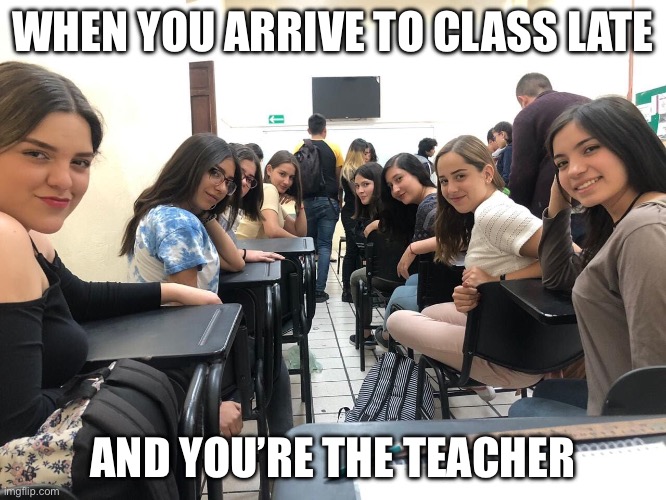 Girls in class looking back | WHEN YOU ARRIVE TO CLASS LATE AND YOU’RE THE TEACHER | image tagged in girls in class looking back | made w/ Imgflip meme maker