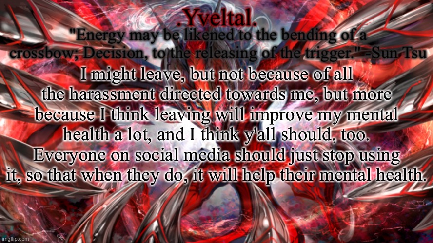 My mental health is important to me, and your mental health should be important to you as well | I might leave, but not because of all the harassment directed towards me, but more because I think leaving will improve my mental health a lot, and I think y'all should, too. Everyone on social media should just stop using it, so that when they do, it will help their mental health. | image tagged in yveltal announcement temp | made w/ Imgflip meme maker