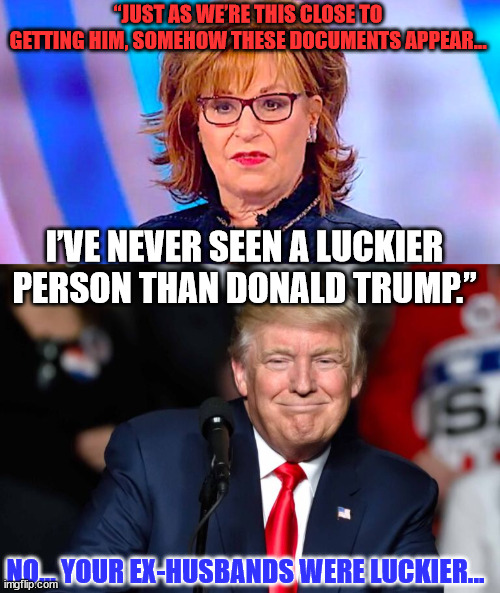 There is no joy on the view because the mighty Joy struck out again... | “JUST AS WE’RE THIS CLOSE TO GETTING HIM, SOMEHOW THESE DOCUMENTS APPEAR…; I’VE NEVER SEEN A LUCKIER PERSON THAN DONALD TRUMP.”; NO... YOUR EX-HUSBANDS WERE LUCKIER... | image tagged in joy behar is ugly | made w/ Imgflip meme maker