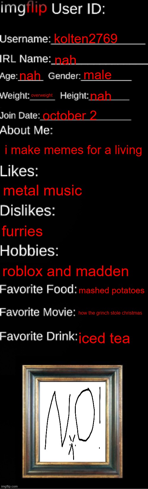 e |  kolten2769; nah; male; nah; overweight; nah; october 2; i make memes for a living; metal music; furries; roblox and madden; mashed potatoes; how the grinch stole christmas; iced tea | image tagged in imgflip id card | made w/ Imgflip meme maker