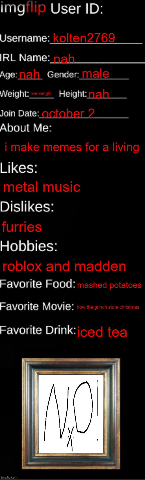 e | kolten2769; nah; male; nah; overweight; nah; october 2; i make memes for a living; metal music; furries; roblox and madden; mashed potatoes; how the grinch stole christmas; iced tea | image tagged in imgflip id card | made w/ Imgflip meme maker