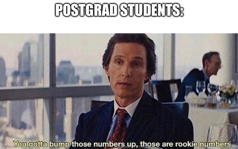 You gotta bump those numbers up those are rookie numbers | POSTGRAD STUDENTS: | image tagged in you gotta bump those numbers up those are rookie numbers | made w/ Imgflip meme maker