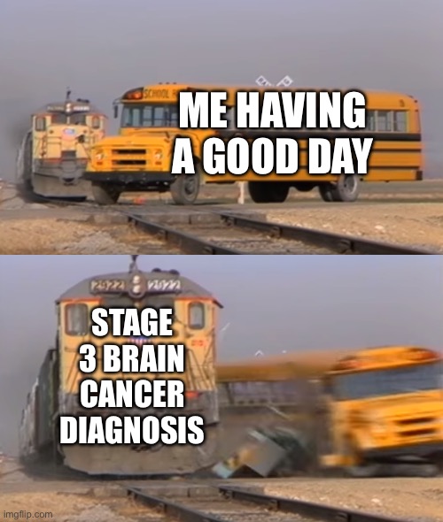 A train hitting a school bus | ME HAVING A GOOD DAY; STAGE 3 BRAIN CANCER DIAGNOSIS | image tagged in a train hitting a school bus | made w/ Imgflip meme maker