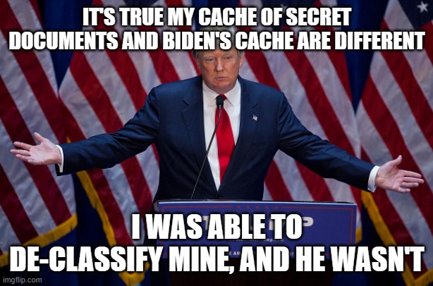 Donald Trump | IT'S TRUE MY CACHE OF SECRET DOCUMENTS AND BIDEN'S CACHE ARE DIFFERENT; I WAS ABLE TO DE-CLASSIFY MINE, AND HE WASN'T | image tagged in donald trump | made w/ Imgflip meme maker