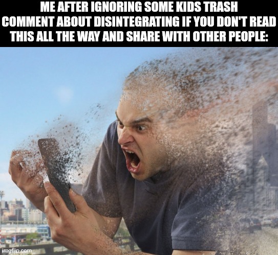 ME AFTER IGNORING SOME KIDS TRASH COMMENT ABOUT DISINTEGRATING IF YOU DON'T READ THIS ALL THE WAY AND SHARE WITH OTHER PEOPLE: | image tagged in blank black,guy on phone disappears | made w/ Imgflip meme maker