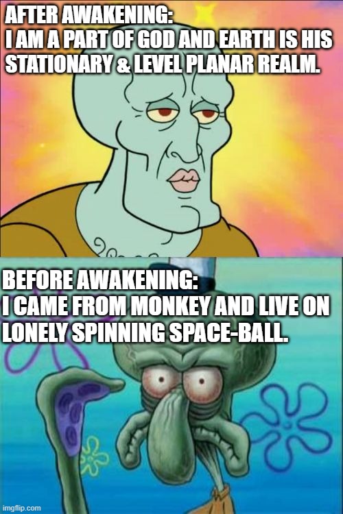 Awakening Earth Mind | AFTER AWAKENING: 
I AM A PART OF GOD AND EARTH IS HIS STATIONARY & LEVEL PLANAR REALM. BEFORE AWAKENING: 
I CAME FROM MONKEY AND LIVE ON LONELY SPINNING SPACE-BALL. | image tagged in memes,squidward,flat earth | made w/ Imgflip meme maker