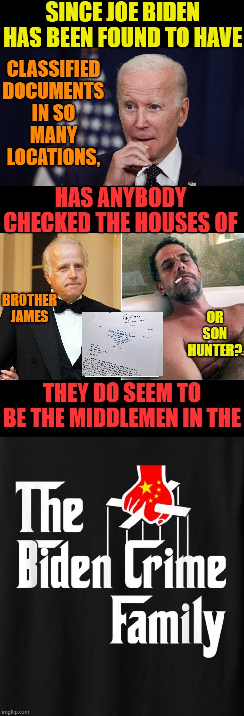 The Real Question... | SINCE JOE BIDEN HAS BEEN FOUND TO HAVE; CLASSIFIED DOCUMENTS IN SO MANY LOCATIONS, HAS ANYBODY CHECKED THE HOUSES OF; BROTHER JAMES; OR SON HUNTER? THEY DO SEEM TO BE THE MIDDLEMEN IN THE | image tagged in memes,politics,classified,joe biden,crime,family | made w/ Imgflip meme maker
