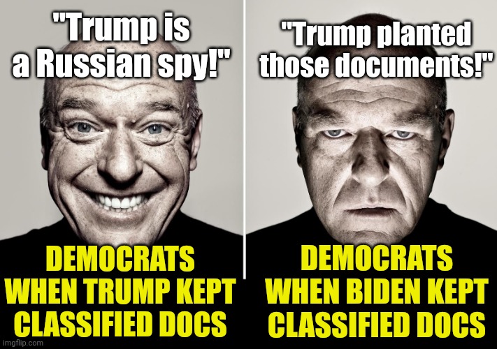 So Trump derangement syndrome still exists... obviously | "Trump is a Russian spy!"; "Trump planted those documents!"; DEMOCRATS WHEN TRUMP KEPT CLASSIFIED DOCS; DEMOCRATS WHEN BIDEN KEPT CLASSIFIED DOCS | image tagged in dean norris's reaction,liberals,democrats,liberal hypocrisy,trump,classified | made w/ Imgflip meme maker