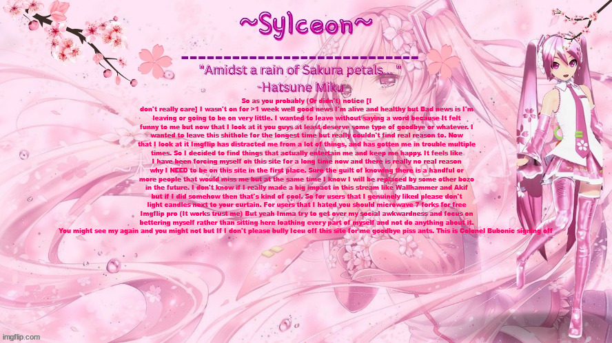 sylc's sakura temp (thx drm) | So as you probably (Or didn't) notice [I don't really care] I wasn't on for >1 week well good news I'm alive and healthy but Bad news is I'm leaving or going to be on very little. I wanted to leave without saying a word because It felt funny to me but now that I look at it you guys at least deserve some type of goodbye or whatever. I wanted to leave this shithole for the longest time but really couldn't find real reason to. Now that I look at it Imgflip has distracted me from a lot of things, and has gotten me in trouble multiple times. So I decided to find things that actually entertain me and keep me happy. It feels like I have been forcing myself on this site for a long time now and there is really no real reason why I NEED to be on this site in the first place. Sure the guilt of knowing there is a handful or more people that would miss me but at the same time I know I will be replaced by some other bozo in the future. I don't know if I really made a big impact in this stream like Wallhammer and Akif but if I did somehow then that's kind of cool. So for users that I genuinely liked please don't light candles next to your curtain. For users that I hated you should microwave 7 forks for free Imgflip pro (It works trust me) But yeah Imma try to get over my social awkwardness and focus on bettering myself rather than sitting here loathing every part of myself and not do anything about it. You might see my again and you might not but If I don't please bully Iceu off this site for me goodbye piss ants. This is Colonel Bubonic signing off | image tagged in sylc's sakura temp thx drm | made w/ Imgflip meme maker