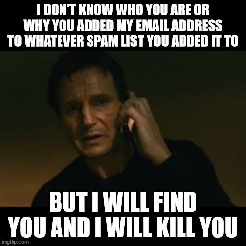 I probably did it to myself while shopping for something online | I DON'T KNOW WHO YOU ARE OR WHY YOU ADDED MY EMAIL ADDRESS TO WHATEVER SPAM LIST YOU ADDED IT TO; BUT I WILL FIND YOU AND I WILL KILL YOU | image tagged in memes,liam neeson taken | made w/ Imgflip meme maker