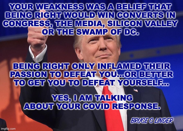 Donald J Trump | YOUR WEAKNESS WAS A BELIEF THAT 
BEING RIGHT WOULD WIN CONVERTS IN 
CONGRESS, THE MEDIA, SILICON VALLEY 
OR THE SWAMP OF DC. BEING RIGHT ONLY INFLAMED THEIR 
PASSION TO DEFEAT YOU...OR BETTER 
TO GET YOU TO DEFEAT YOURSELF... YES, I AM TALKING ABOUT YOUR COVID RESPONSE. BRUCE C LINDER | image tagged in donald trump,covid,swamp,the media | made w/ Imgflip meme maker