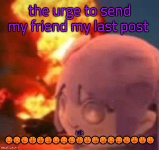 msmg | the urge to send my friend my last post; idk 🏀🏀🏀🏀🏀🏀🏀🏀🏀🏀🏀🏀🏀🏀🏀🏀🏀🏀🏀 | image tagged in msmg | made w/ Imgflip meme maker