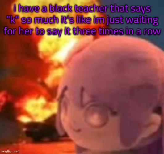 msmg | i have a black teacher that says "k" so much it's like im just waiting for her to say it three times in a row | image tagged in msmg | made w/ Imgflip meme maker