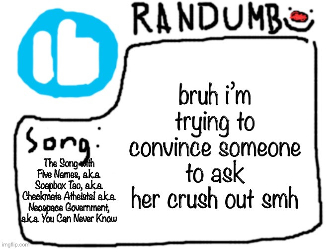 bruh i’m trying to convince someone to ask her crush out smh; The Song with Five Names, a.k.a. Soapbox Tao, a.k.a. Checkmate Atheists! a.k.a. Neospace Government, a.k.a. You Can Never Know | image tagged in randumb template with song | made w/ Imgflip meme maker