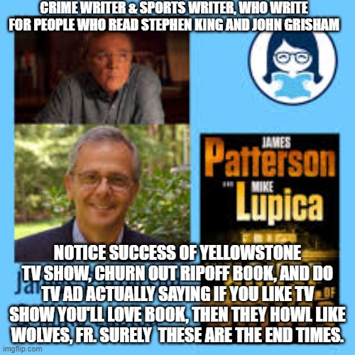 paperback tv | CRIME WRITER & SPORTS WRITER, WHO WRITE FOR PEOPLE WHO READ STEPHEN KING AND JOHN GRISHAM; NOTICE SUCCESS OF YELLOWSTONE TV SHOW, CHURN OUT RIPOFF BOOK, AND DO TV AD ACTUALLY SAYING IF YOU LIKE TV SHOW YOU'LL LOVE BOOK, THEN THEY HOWL LIKE WOLVES, FR. SURELY  THESE ARE THE END TIMES. | image tagged in memes | made w/ Imgflip meme maker