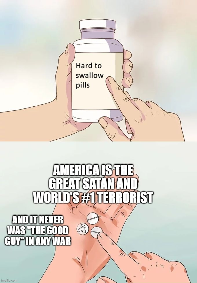 America the Great Satan and World's #1 Terrorist NEVER Was "the Good Guy" in ANY War | AMERICA IS THE GREAT SATAN AND WORLD'S #1 TERRORIST; AND IT NEVER WAS "THE GOOD GUY" IN ANY WAR | image tagged in memes,hard to swallow pills,america is the great satan,america,satan,war | made w/ Imgflip meme maker