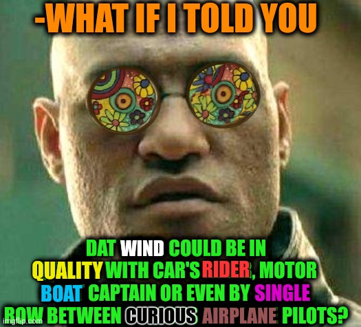 -Much powerful disability gainer. | -WHAT IF I TOLD YOU; DAT WIND COULD BE IN QUALITY WITH CAR'S RIDER, MOTOR BOAT CAPTAIN OR EVEN BY SINGLE ROW BETWEEN CURIOUS AIRPLANE PILOTS? WIND; QUALITY; RIDER; SINGLE; BOAT; CURIOUS; AIRPLANE | image tagged in acid kicks in morpheus,wind,single life,that's a good wisdom,matrix morpheus,don't do drugs | made w/ Imgflip meme maker