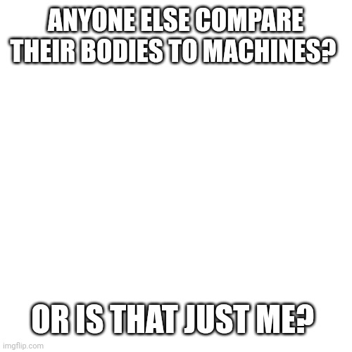 Blank Transparent Square |  ANYONE ELSE COMPARE THEIR BODIES TO MACHINES? OR IS THAT JUST ME? | image tagged in memes,blank transparent square | made w/ Imgflip meme maker