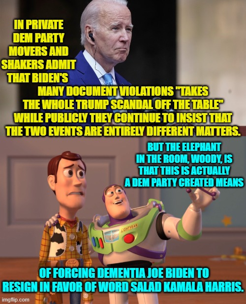 Leftists might call this an 'Unhinged Conspiracy Theory', but I call it a Spoiler Alert. | IN PRIVATE DEM PARTY MOVERS AND SHAKERS ADMIT THAT BIDEN'S; MANY DOCUMENT VIOLATIONS "TAKES THE WHOLE TRUMP SCANDAL OFF THE TABLE" WHILE PUBLICLY THEY CONTINUE TO INSIST THAT THE TWO EVENTS ARE ENTIRELY DIFFERENT MATTERS. BUT THE ELEPHANT IN THE ROOM, WOODY, IS THAT THIS IS ACTUALLY A DEM PARTY CREATED MEANS; OF FORCING DEMENTIA JOE BIDEN TO RESIGN IN FAVOR OF WORD SALAD KAMALA HARRIS. | image tagged in dem party leadership | made w/ Imgflip meme maker