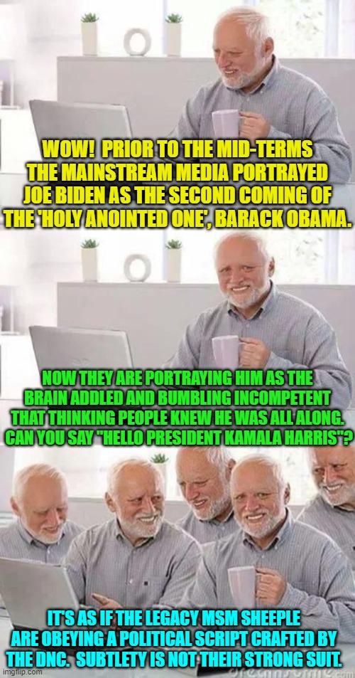 Granted I'm not all that subtle either; but then I'm not getting paid for this stuff. | WOW!  PRIOR TO THE MID-TERMS THE MAINSTREAM MEDIA PORTRAYED JOE BIDEN AS THE SECOND COMING OF THE 'HOLY ANOINTED ONE', BARACK OBAMA. NOW THEY ARE PORTRAYING HIM AS THE BRAIN ADDLED AND BUMBLING INCOMPETENT THAT THINKING PEOPLE KNEW HE WAS ALL ALONG.  CAN YOU SAY "HELLO PRESIDENT KAMALA HARRIS"? IT'S AS IF THE LEGACY MSM SHEEPLE ARE OBEYING A POLITICAL SCRIPT CRAFTED BY THE DNC.  SUBTLETY IS NOT THEIR STRONG SUIT. | image tagged in hide the pain harold | made w/ Imgflip meme maker