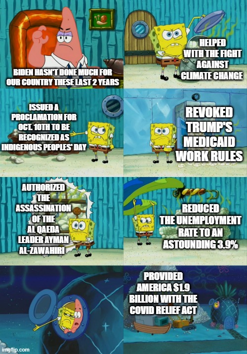 Biden with the W | HELPED WITH THE FIGHT AGAINST CLIMATE CHANGE; BIDEN HASN'T DONE MUCH FOR OUR COUNTRY THESE LAST 2 YEARS; ISSUED A PROCLAMATION FOR OCT. 10TH TO BE RECOGNIZED AS INDIGENOUS PEOPLES' DAY; REVOKED TRUMP'S MEDICAID WORK RULES; AUTHORIZED THE ASSASSINATION OF THE AL QAEDA LEADER AYMAN AL-ZAWAHIRI; REDUCED THE UNEMPLOYMENT RATE TO AN ASTOUNDING 3.9%; PROVIDED AMERICA $1.9 BILLION WITH THE COVID RELIEF ACT | image tagged in spongebob diapers meme | made w/ Imgflip meme maker