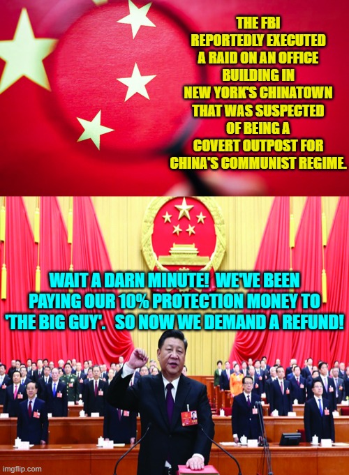 Dem Party politics gets really complicated, doesn't it? | THE FBI REPORTEDLY EXECUTED A RAID ON AN OFFICE BUILDING IN NEW YORK'S CHINATOWN THAT WAS SUSPECTED OF BEING A COVERT OUTPOST FOR CHINA'S COMMUNIST REGIME. WAIT A DARN MINUTE!  WE'VE BEEN PAYING OUR 10% PROTECTION MONEY TO 'THE BIG GUY'.   SO NOW WE DEMAND A REFUND! | image tagged in truth | made w/ Imgflip meme maker