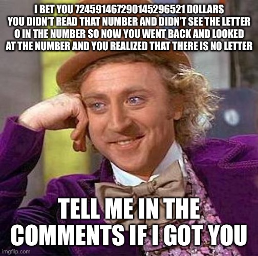 Gottem! | I BET YOU 724591467290145296521 DOLLARS YOU DIDN’T READ THAT NUMBER AND DIDN’T SEE THE LETTER O IN THE NUMBER SO NOW YOU WENT BACK AND LOOKED AT THE NUMBER AND YOU REALIZED THAT THERE IS NO LETTER; TELL ME IN THE COMMENTS IF I GOT YOU | image tagged in memes,creepy condescending wonka | made w/ Imgflip meme maker
