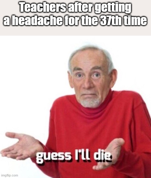 Just happens to much | Teachers after getting a headache for the 37th time | image tagged in guess ill die | made w/ Imgflip meme maker