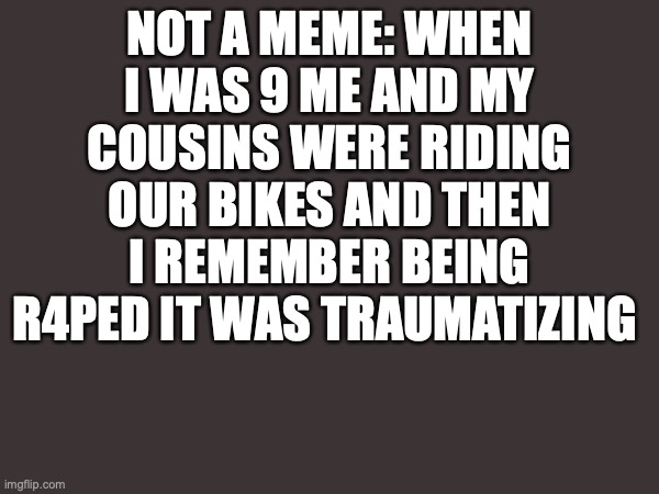 NOT A MEME: WHEN I WAS 9 ME AND MY COUSINS WERE RIDING OUR BIKES AND THEN I REMEMBER BEING R4PED IT WAS TRAUMATIZING | made w/ Imgflip meme maker