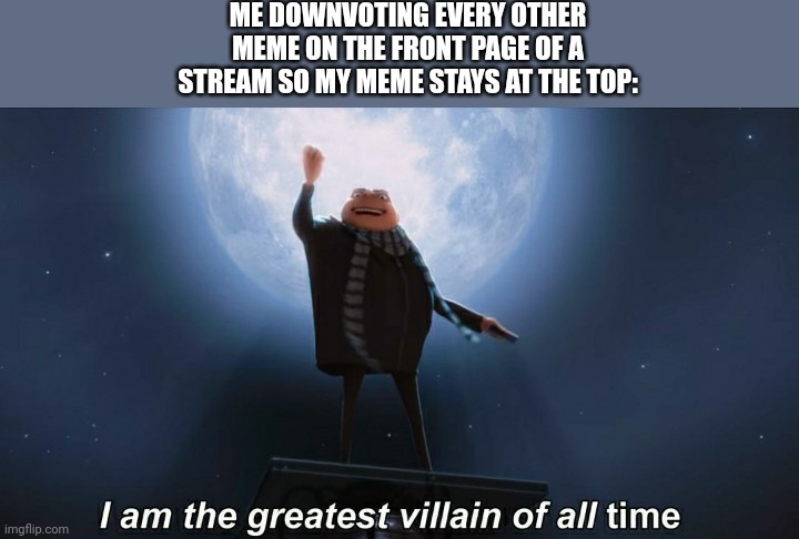 i am the greatest villain of all time | ME DOWNVOTING EVERY OTHER MEME ON THE FRONT PAGE OF A STREAM SO MY MEME STAYS AT THE TOP: | image tagged in i am the greatest villain of all time | made w/ Imgflip meme maker