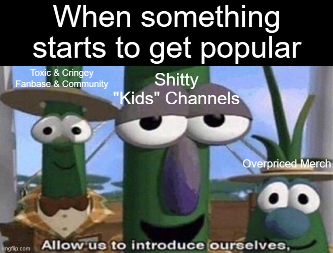 why does this happened to trending games, shows, etc | When something starts to get popular; Shitty "Kids" Channels; Toxic & Cringey Fanbase & Community; Overpriced Merch | image tagged in veggietales 'allow us to introduce ourselfs' | made w/ Imgflip meme maker
