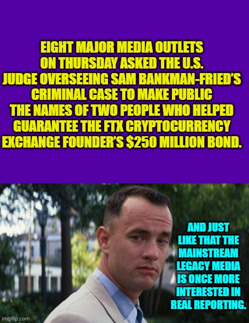 Fascinating. | EIGHT MAJOR MEDIA OUTLETS ON THURSDAY ASKED THE U.S. JUDGE OVERSEEING SAM BANKMAN-FRIED’S CRIMINAL CASE TO MAKE PUBLIC THE NAMES OF TWO PEOPLE WHO HELPED GUARANTEE THE FTX CRYPTOCURRENCY EXCHANGE FOUNDER’S $250 MILLION BOND. AND JUST LIKE THAT THE MAINSTREAM LEGACY MEDIA IS ONCE MORE INTERESTED IN REAL REPORTING. | image tagged in purple blank | made w/ Imgflip meme maker