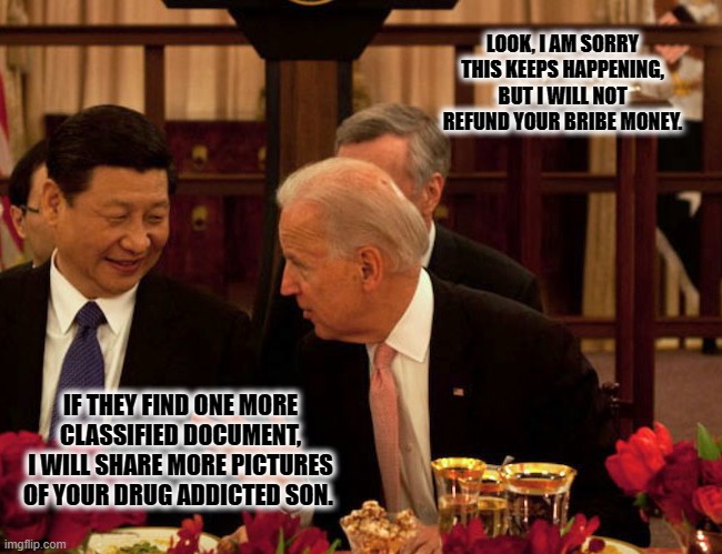 This probably happened or it will | LOOK, I AM SORRY THIS KEEPS HAPPENING, BUT I WILL NOT REFUND YOUR BRIBE MONEY. IF THEY FIND ONE MORE CLASSIFIED DOCUMENT, I WILL SHARE MORE PICTURES OF YOUR DRUG ADDICTED SON. | image tagged in biden xi,china joe biden,the boss is mad,classified,biden scandals,made in china tested in america | made w/ Imgflip meme maker
