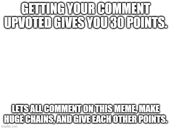 #339 | GETTING YOUR COMMENT UPVOTED GIVES YOU 30 POINTS. LETS ALL COMMENT ON THIS MEME, MAKE HUGE CHAINS, AND GIVE EACH OTHER POINTS. | image tagged in blank white template,comments,imgflip points,points,upvotes,comment | made w/ Imgflip meme maker