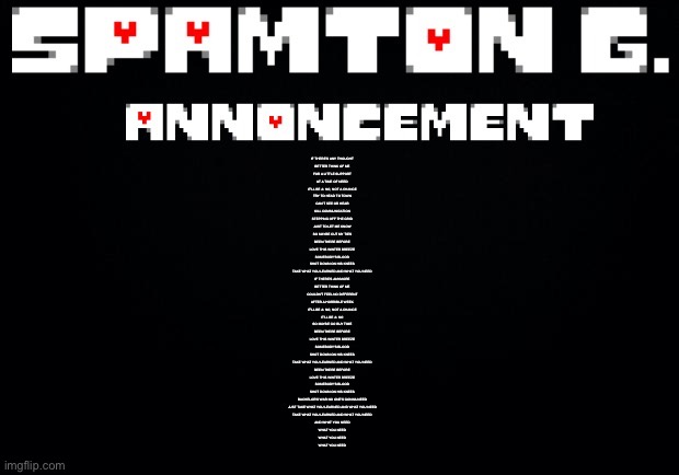 Spamton announcement temp | IF THERE'S ANY THOUGHT
BETTER THINK OF ME
FOR A LITTLE SUPPORT
AT A TIME OF NEED
IT'LL BE A: NO, NOT A CHANCE

TRY TO HEAD TO TOWN
CAN'T SEE OR HEAR
KILL COMMUNICATION
STEPPING OFF THE GRID
JUST TO LET ME KNOW
SO MAYBE CUT MY TIES

BEEN THERE BEFORE
LOVE THIS WINTER BREEZE
SOMEBODY'S BLOOD
SHOT DOWN ON HIS KNEES
TAKE WHAT YOU LEARNED AND WHAT YOU NEED


IF THERE'S ANYMORE
BETTER THINK OF ME
COULDN'T FEEL NO DIFFERENT
AFTER A HORRIBLE WEEK
IT'LL BE A: NO, NOT A CHANCE
IT'LL BE A: NO
SO MAYBE GO BUY TIME

BEEN THERE BEFORE
LOVE THIS WINTER BREEZE
SOMEBODY'S BLOOD
SHOT DOWN ON HIS KNEES
TAKE WHAT YOU LEARNED AND WHAT YOU NEED

BEEN THERE BEFORE
LOVE THIS WINTER BREEZE
SOMEBODY'S BLOOD
SHOT DOWN ON HIS KNEES
BACHELOR'S WAR NO ONE'S GONNA NEED
JUST TAKE WHAT YOU LEARNED AND WHAT YOU NEED

TAKE WHAT YOU LEARNED AND WHAT YOU NEED
AND WHAT YOU NEED
WHAT YOU NEED
WHAT YOU NEED
WHAT YOU NEED | image tagged in spamton announcement temp | made w/ Imgflip meme maker