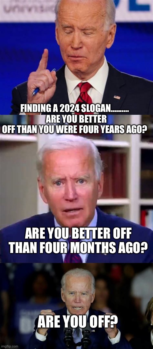 Biden searches for 2024 Slogan. Are you off? I am. | FINDING A 2024 SLOGAN..........   ARE YOU BETTER OFF THAN YOU WERE FOUR YEARS AGO? ARE YOU BETTER OFF THAN FOUR MONTHS AGO? ARE YOU OFF? | image tagged in biden jokes,biden,democrats,incompetence,dementia | made w/ Imgflip meme maker