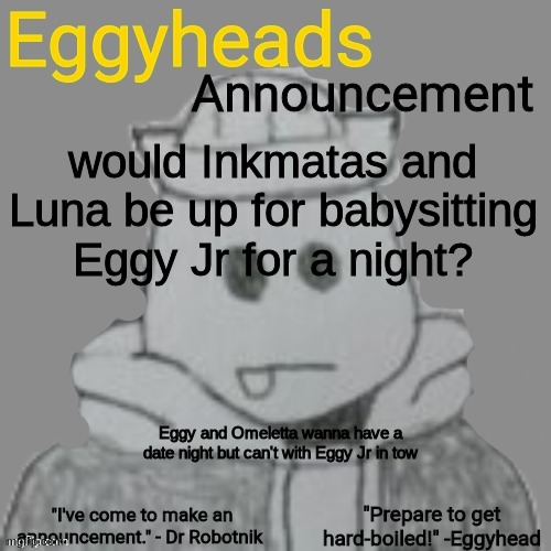 Eggyheads Announcement 2.0 | would Inkmatas and Luna be up for babysitting Eggy Jr for a night? Eggy and Omeletta wanna have a date night but can't with Eggy Jr in tow | image tagged in eggyheads announcement 2 0 | made w/ Imgflip meme maker