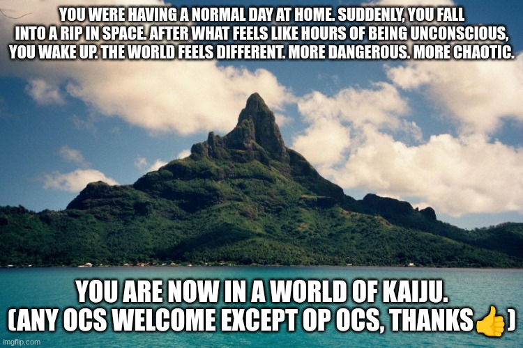 Monster Island | YOU WERE HAVING A NORMAL DAY AT HOME. SUDDENLY, YOU FALL INTO A RIP IN SPACE. AFTER WHAT FEELS LIKE HOURS OF BEING UNCONSCIOUS, YOU WAKE UP. THE WORLD FEELS DIFFERENT. MORE DANGEROUS. MORE CHAOTIC. YOU ARE NOW IN A WORLD OF KAIJU. (ANY OCS WELCOME EXCEPT OP OCS, THANKS👍) | image tagged in monster island | made w/ Imgflip meme maker