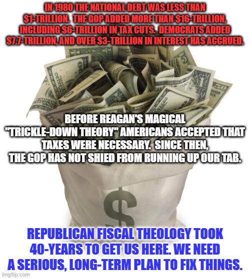 Complex problems need complex solutions. Step One--Accept Responsibility. Step Two--Act Responsibly. Repeat. | IN 1980 THE NATIONAL DEBT WAS LESS THAN $1-TRILLION.  THE GOP ADDED MORE THAN $16-TRILLION, INCLUDING $6-TRILLION IN TAX CUTS.  DEMOCRATS ADDED $7.7-TRILLION, AND OVER $3-TRILLION IN INTEREST HAS ACCRUED. BEFORE REAGAN'S MAGICAL "TRICKLE-DOWN THEORY" AMERICANS ACCEPTED THAT TAXES WERE NECESSARY.  SINCE THEN, THE GOP HAS NOT SHIED FROM RUNNING UP OUR TAB. REPUBLICAN FISCAL THEOLOGY TOOK 40-YEARS TO GET US HERE. WE NEED A SERIOUS, LONG-TERM PLAN TO FIX THINGS. | image tagged in bag of money | made w/ Imgflip meme maker