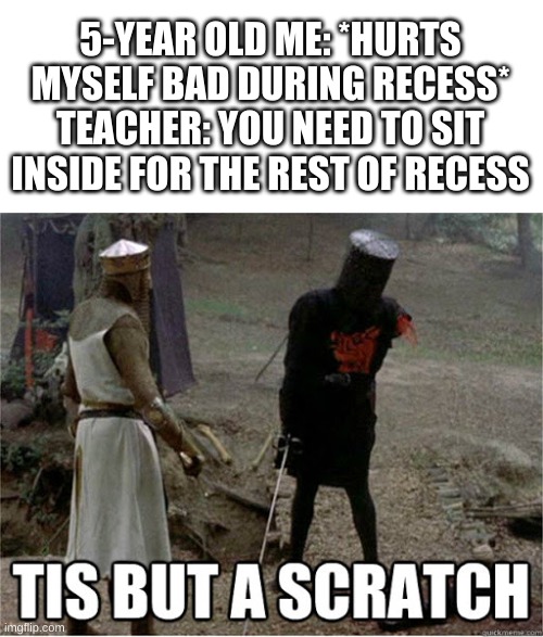 tis but a scratch | 5-YEAR OLD ME: *HURTS MYSELF BAD DURING RECESS*
TEACHER: YOU NEED TO SIT INSIDE FOR THE REST OF RECESS | image tagged in tis but a scratch | made w/ Imgflip meme maker