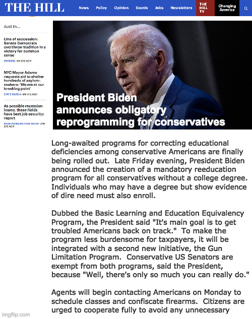 This is exciting. | President Biden
announces obligatory
reprogramming for conservatives; Long-awaited programs for correcting educational
deficiencies among conservative Americans are finally
being rolled out.  Late Friday evening, President Biden
announced the creation of a mandatory reeducation
program for all conservatives without a college degree.
Individuals who may have a degree but show evidence
of dire need must also enroll.
 
Dubbed the Basic Learning and Education Equivalency 
Program, the President said "It's main goal is to get
troubled Americans back on track."  To make the
program less burdensome for taxpayers, it will be
integrated with a second new initiative, the Gun
Limitation Program.  Conservative US Senators are
exempt from both programs, said the President,
because "Well, there's only so much you can really do."
 
Agents will begin contacting Americans on Monday to
schedule classes and confiscate firearms.  Citizens are
urged to cooperate fully to avoid any unnecessary | image tagged in memes,the hill,biden,conservatives | made w/ Imgflip meme maker